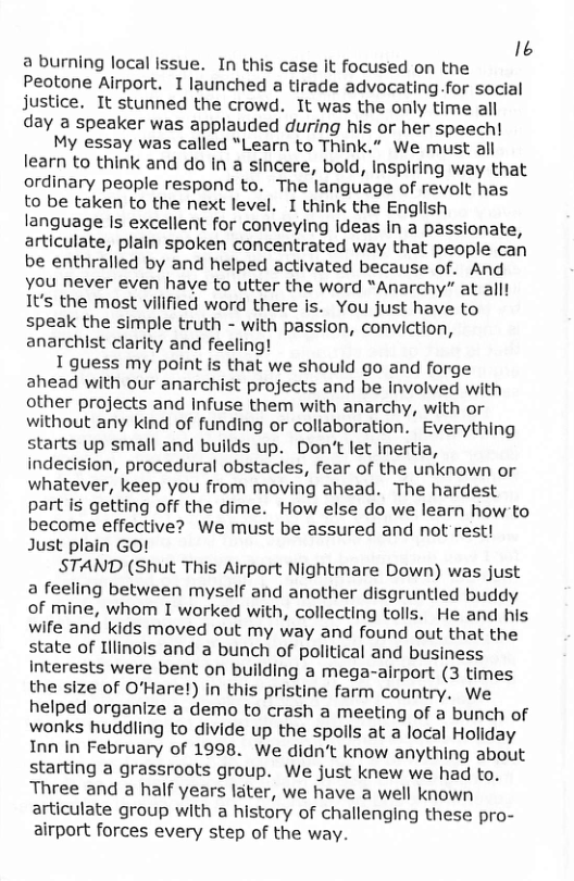 16 a burning local Issue. In this case It focused on the Peotone Airport. I launched a tirade advocating.for social justice. It stunned the crowd. It was the only time all day a speaker was applauded during his or her speech! My essay was called “Learn to Think.” We must all learn to think and do in a sincere, bold, Inspiring way that ordinary people respond to. The language of revolt has to be taken to the next level. I think the English language Is excellent for conveying Ideas In a passionate, articulate, plain spoken concentrated way that people can be enthralled by and helped activated because of. And Yyou never even have to utter the word “Anarchy” at allt 1t’s the most villfied word there is. You just have to speak the simple truth - with passion, conviction, anarchist clarity and feeling! 1 guess my point is that we should go and forge ahead with our anarchist projects and be Involved with other projects and infuse them with anarchy, with or without any kind of funding or collaboration. Everything starts up small and builds up. Don’t let Inertia, indecision, procedural obstacles, fear of the unknown or whatever, keep you from moving ahead. The hardest part is getting off the dime. How else do we learn how to become effective? We must be assured and not rest! Just plain GO! STAND (Shut This Alrport Nightmare Down) was just a feeling between myself and another disgruntled buddy of mine, whom I worked with, collecting tolls. He and his wife and kids moved out my way and found out that the state of Illinols and a bunch of political and business Interests were bent on building a mega-airport (3 times the size of O’Hare!) in this pristine farm country. We helped organize a demo to crash a meeting of a bunch of wonks huddling to divide up the spolls at a local Holiday Inn In February of 1998. We didn’t know anything about starting a grassroots group. We just knew we had to. Three and a half years later, we have a well known articulate group with a history of challenging these pro- airport forces every step of the way.